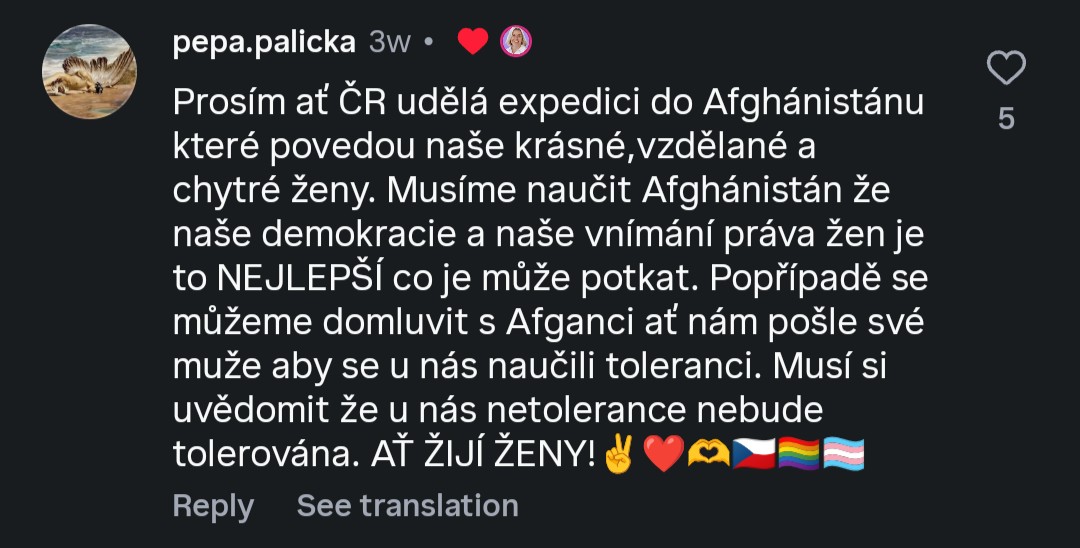 @pepa.palicka:
Prosím ať ČR udělá expedici do Afghánistánu
které povedou naše krásné,vzdělané a
chytré ženy. Musíme naučit Afghánistán že
naše demokracie a naše vnímání práva žen je
to NEJLEPŠÍ co je může potkat. Popřípadě se
můžeme domluvit s Afganci ať nám pošle své
muže aby se u nás naučili toleranci. Musí si
uvědomit že u nás netolerance nebude
tolerována. AŤ ŽIJÍ ŽENY! ✌️♥️🫶🇨🇿🏳‍🌈🏳‍⚧ (lajknuto Danuší Nerudovou.)