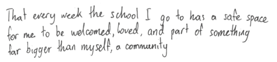 That every week the school I go to has a safe space for me to be welcomed, loved, and part of something far bigger than myself: a community.