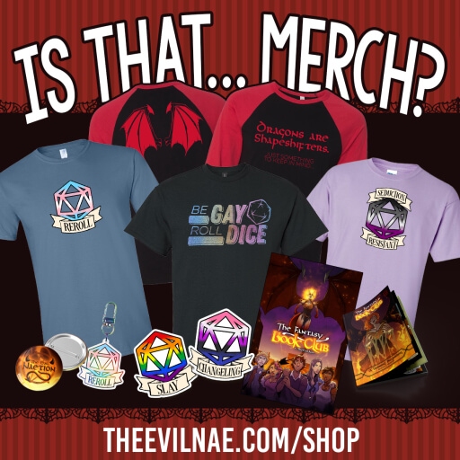 White text on red stiped background says "Is that... Merch? Theevilnae.com/shop" with images of popular items from the shop. Item 1 is a black raglan tee with red sleeve and front that says "Dragons are shapeshifters, just something to keep in mind" plus dragon wings on the back. Item 2 is a indigo blue tee with a D20 dice filled with the trans flag colors and the text "Reroll" in the banner. Item 3 is a black tee with a rainbow glitter design on the front that says "Be gay, roll dice". Item 4 is a Orchid tee with a D20 dice filled with the ace flag colors and a banner that says "Seduction Resistant". Item 5 is a button that says "The Evil Naetion". Item 5 is a sticker of a rainbow filled D20 with a banner that says "Slay". Item 7 is a gender fluid flag filled D20 with a banner that says "Changling". Item 8 is a poster from the webcomic The Fantasy Book Club. Item 9 is the printed edition of Issue 1 of the webcomic The Fantasy Book Club. 
