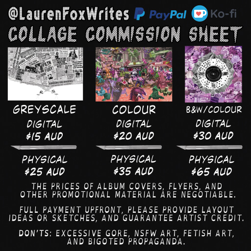 A Collage Comission Sheet with the following: Greyscale Digital 15 Australian Dollars Physical  25 Australian Dollars  Colour Digital 20 Australian Dollars Physical  35 Australian Dollars  Black & White/Colour Combined Digital 30 Australian Dollars Physical 65 Australian Dollars The prices of album covers, flyers, and other promotional material are negotiable.  Fully payment upfront, please provide layout ideas or sketches and guarantee artist credit. Not allowed: excessive gore, not safe for work art, fetish art, and bigoted propaganda.