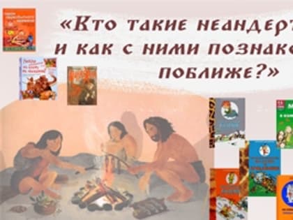 Кто такие неандертальцы, и как с ними познакомиться поближе?