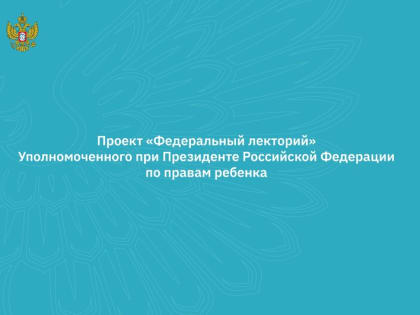 "Федеральный лекторий" Уполномоченного при Президенте Российской Федерации по правам ребенка приглашает принять участие в обучающих вебинарах