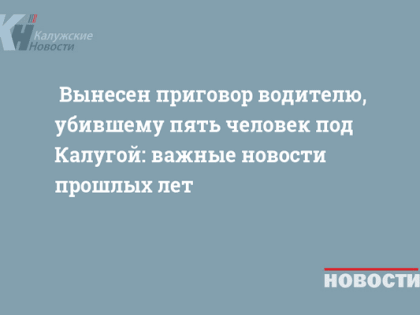 Вынесен приговор водителю, убившему пять человек под Калугой: важные новости прошлых лет