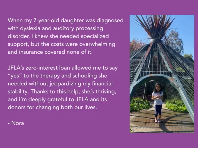 When my 7-year-old daughter was diagnosed with dyslexia and auditory processing disorder, I knew she needed specialized support, but the costs were overwhelming and insurance covered none of it.   JFLA’s zero-interest loan allowed me to say “yes” to the therapy and schooling she needed without jeopardizing my financial stability. Thanks to this help, she’s thriving, and I’m deeply grateful to JFLA and its donors for changing both our lives.