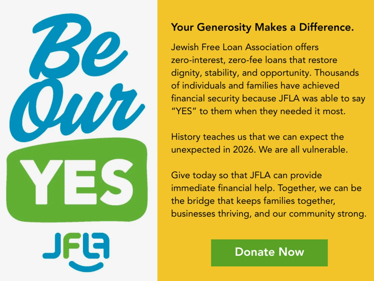 Jewish Free Loan Association offers  zero-interest, zero-fee loans that restore dignity, stability, and opportunity. Thousands of individuals and families have achieved financial security because JFLA was able to say “YES” to them when they needed it most.   History teaches us that we can expect the unexpected in 2026. We are all vulnerable.   Give today so that JLFA can provide immediate financial help. Together, we can be the bridge that keeps families together, businesses thriving, and our community strong.
