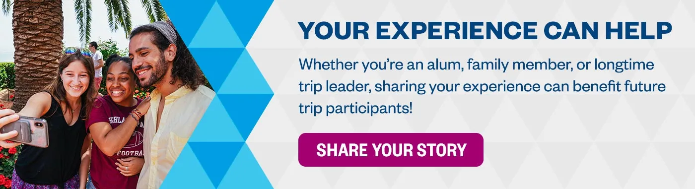 Your Experience Can Help: Whether you’re an alum, family member, or longtime trip leader, sharing your experience can benefit future trip participants! Share Your Story