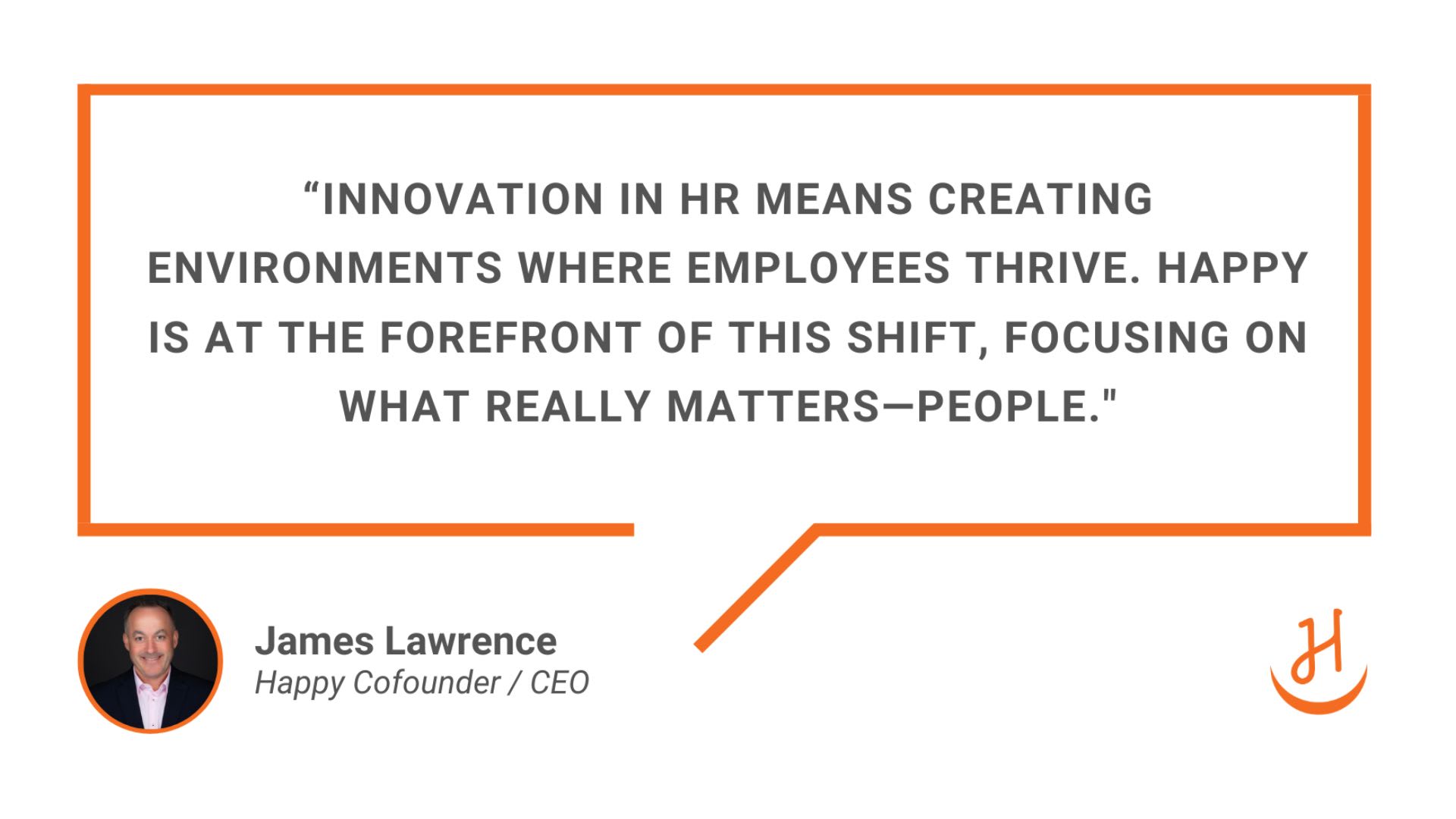  “Innovation in HR means creating environments where employees thrive. Happy is at the forefront of this shift, focusing on what really matters—people” - James Lawrence, Happy Cofounder and CEO