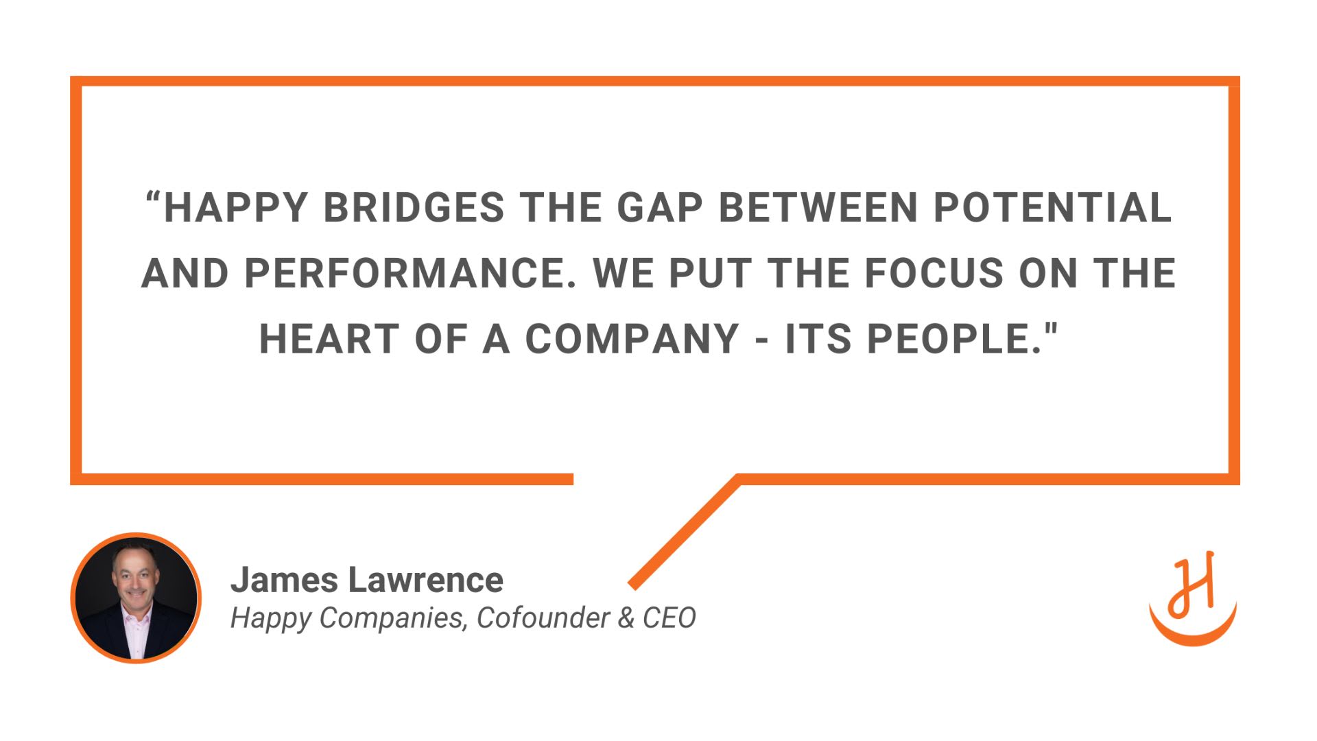 “Happy bridges the gap between potential and performance. We put the focus on the heart of a company - its people." Quote by James Lawrence, Happy Companies Cofounder and CEO.