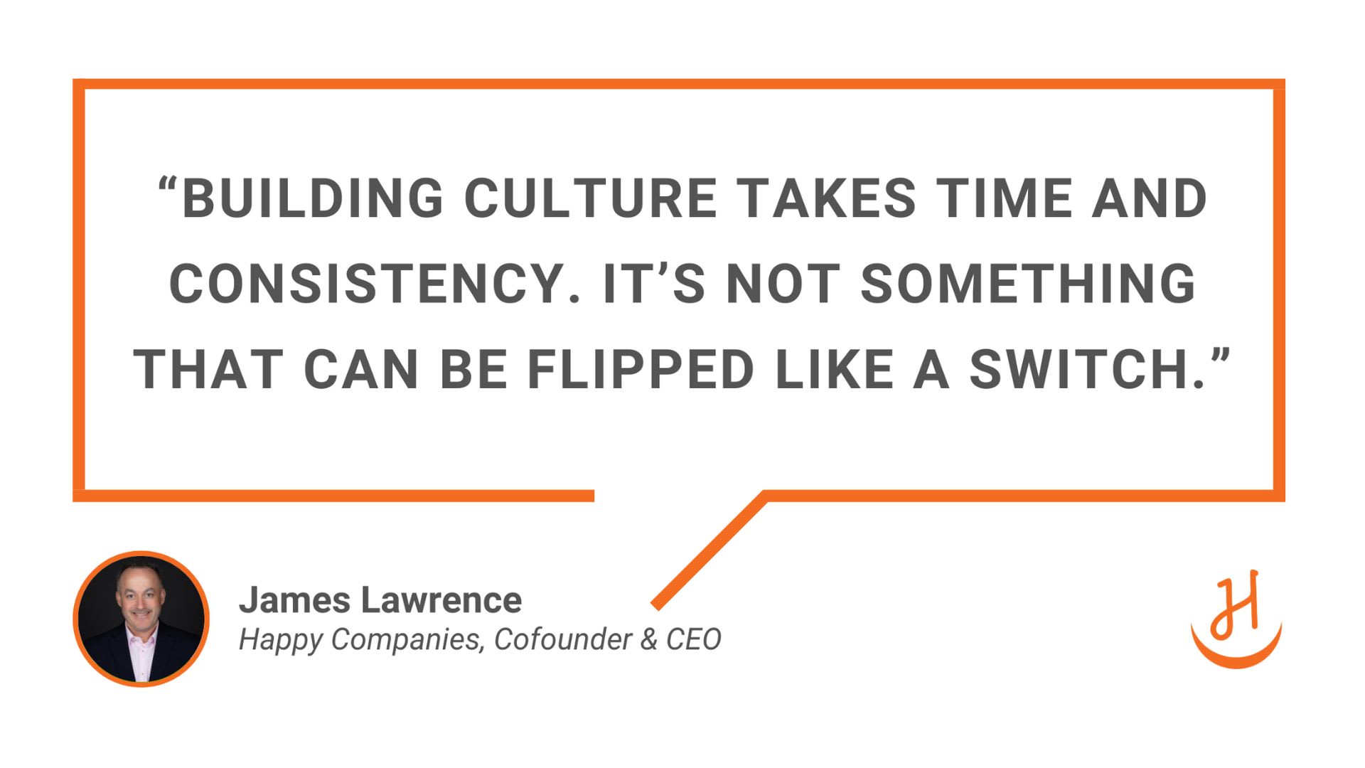  “Building culture takes time and consistency. It’s not something that can be flipped like a switch” - James Lawrence, Cofounder & CEO Happy Companies