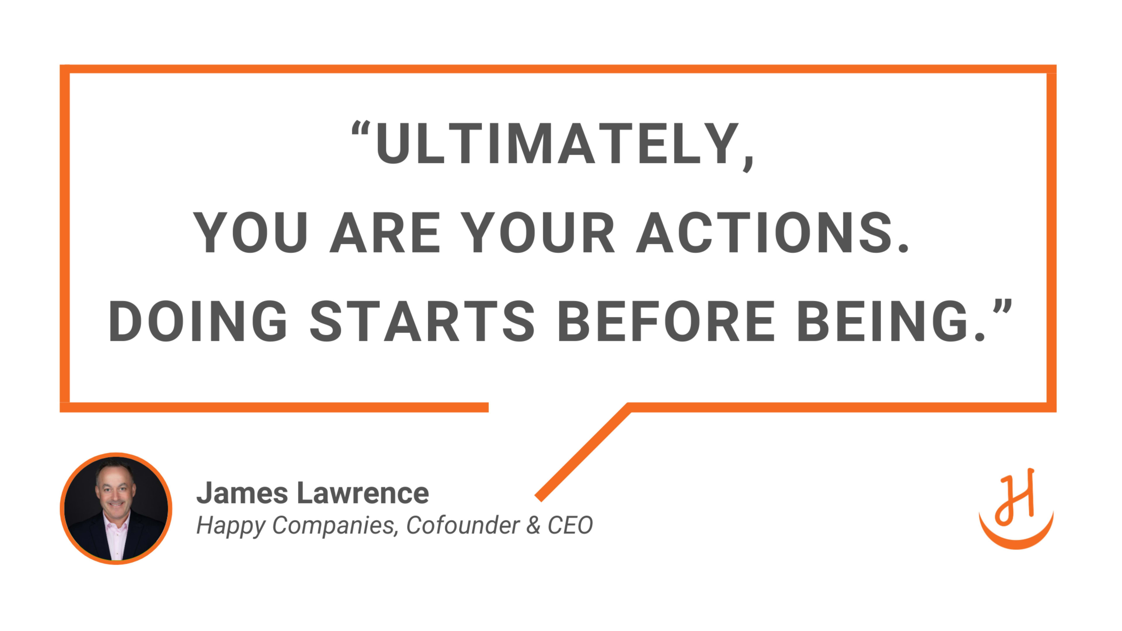 “Ultimately, you are your actions. Doing starts before being.” Quote by James Lawrence, Happy Companies Cofounder & CEO