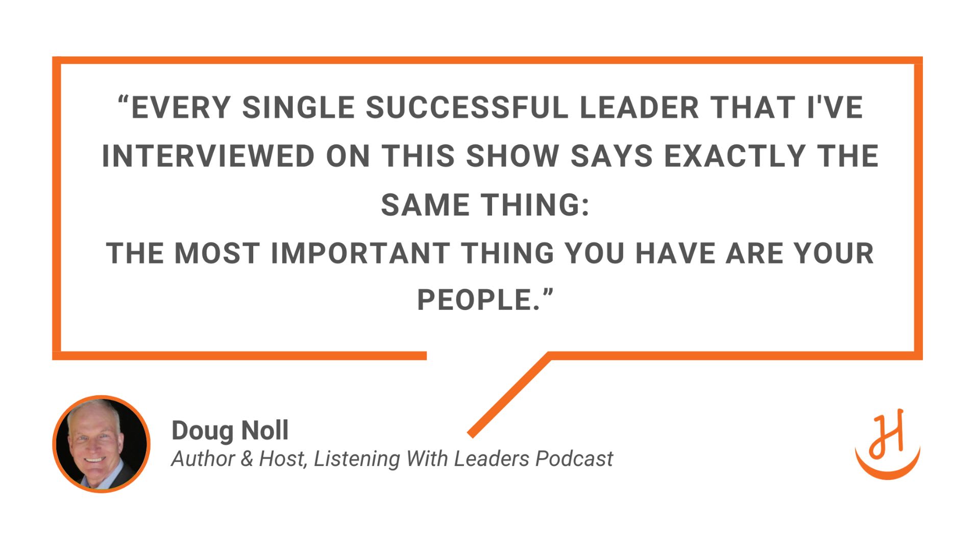 “Every single successful leader that I've interviewed on this show says exactly the same thing:  the most important thing you have are your people.” Doug Noll, Author & Host, Listening With Leaders Podcast
