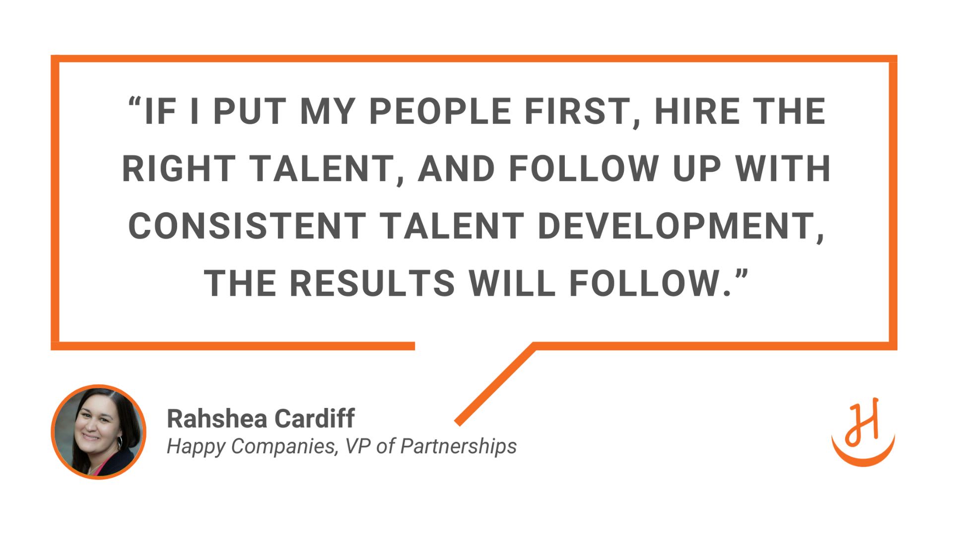 “If I put my people first, hire the right talent, and follow up with consistent talent development, the results will follow.” Quote by Rahshea Cardiff, Happy Companies VP of Partnerships