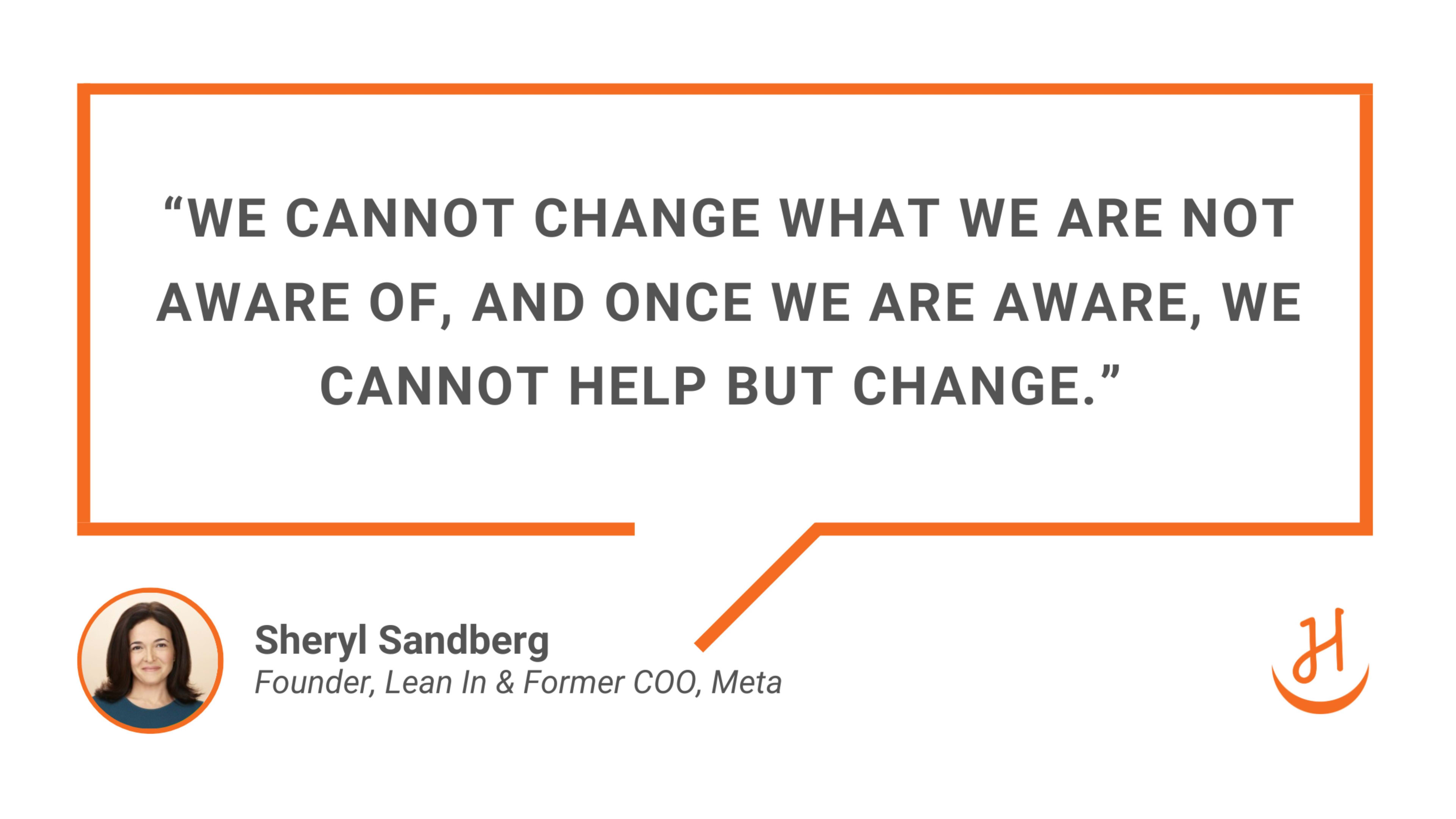 “We cannot change what we are not aware of, and once we are aware, we cannot help but change.” - Quote by Sheryl Sandberg. Founder, Lean In & Former COO, Meta