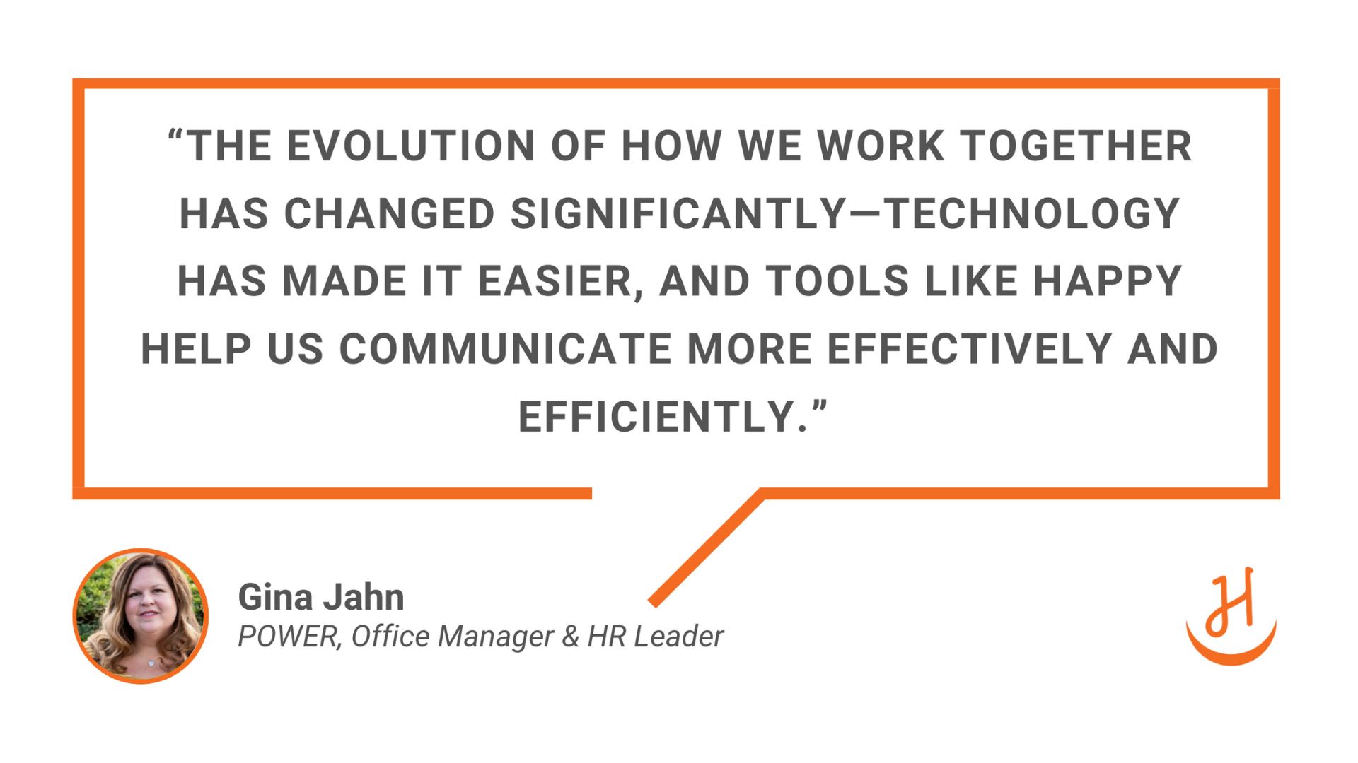 “The evolution of how we work together has changed significantly—technology has made it easier, and tools like Happy help us communicate more effectively and efficiently.” Quote by Gina Jahn, Power Office Manager & HR Leader