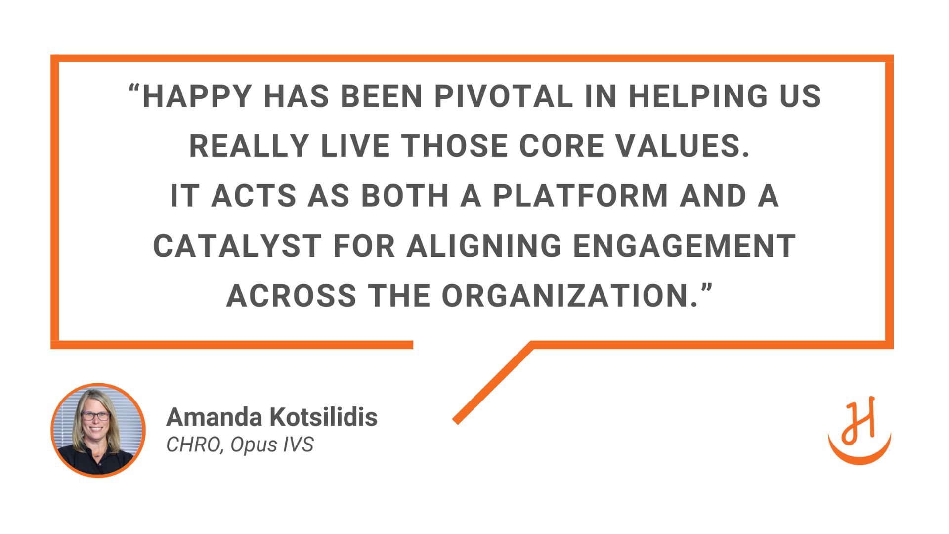 “Happy has been pivotal in helping us truly live our core values. Its tools and coaching features help us align engagement across the entire organization.” Quote by Amanda Kotsilidis, CHRO at Opus IVS. 