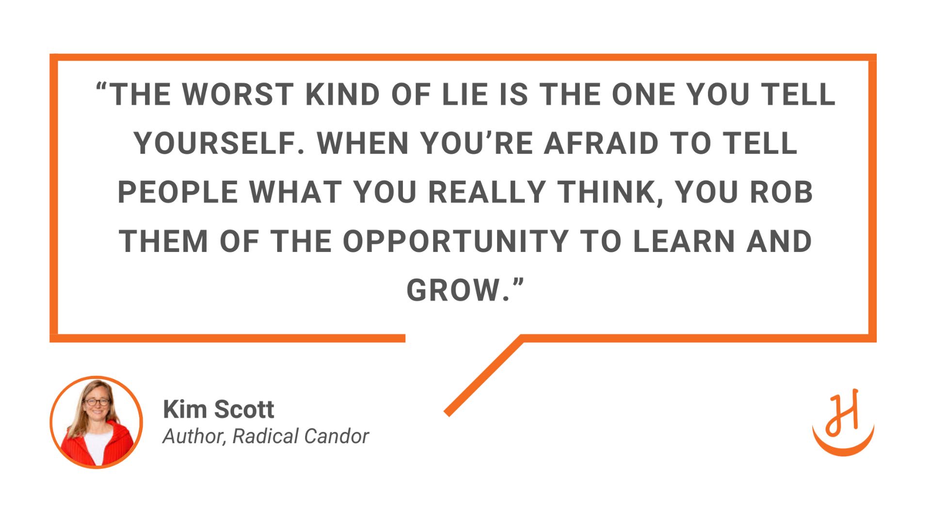 “The worst kind of lie is the one you tell yourself. When you’re afraid to tell people what you really think, you rob them of the opportunity to learn and grow.” Quote by Kim Scott, Author or Radical Candor. 