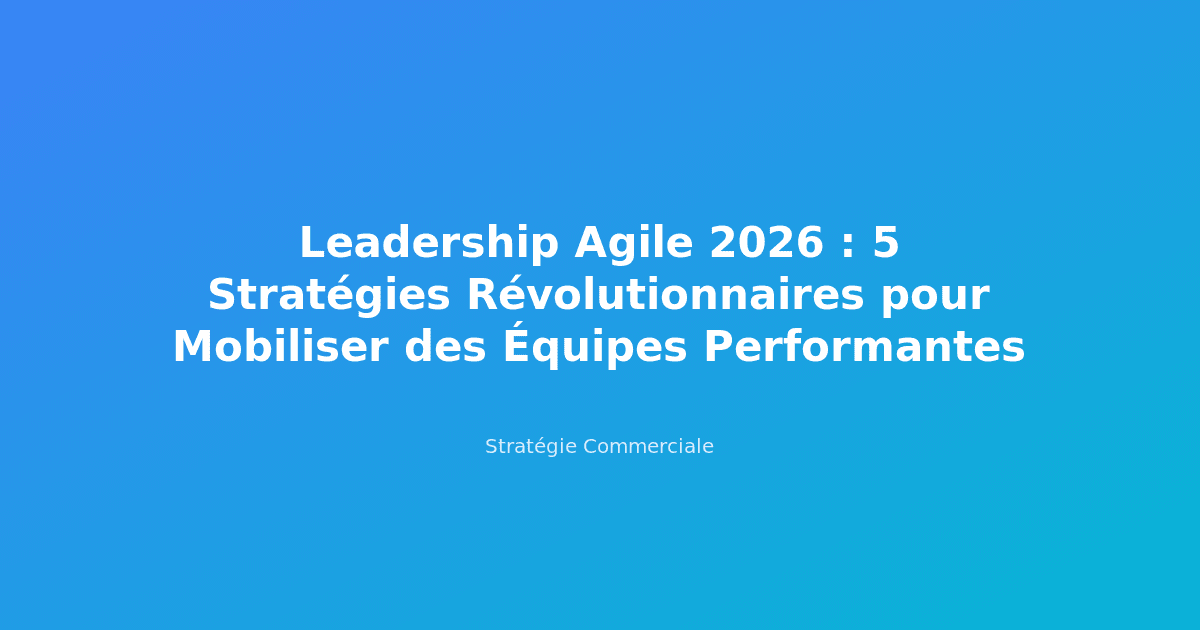 Leadership Agile 2026 : 5 Stratégies Révolutionnaires pour Mobiliser des Équipes Performantes
