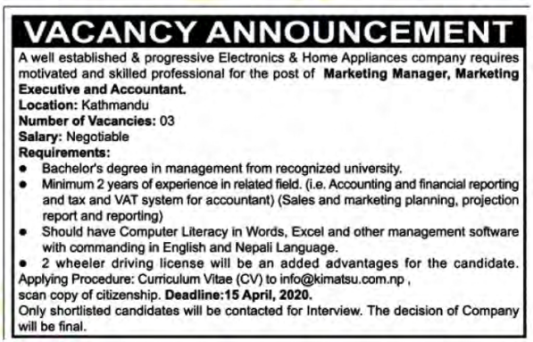 Vacancy Announcement: A well established & progressive Electronics & Home Appliances company requires 
motivated and skilled professional for the post of Marketing Manager, Marketing Executive and Accountant. Location: Kathmandu Number of Vacancies: 03 Salary: Negotiable Requirements: * Bachelor's degree in management from recognized university, e Minimum 2 years of experience in related field. (i.e. Accounting and financial reporting and tax and VAT system for accountant) (Sales and marketing planning, projection report and reporting) ® Should have Computer Literacy in Words, Excel and other management software with commanding in English and Nepali Language. ® 2 wheeler driving license will be an added advantages for the candidate. Applying Procedure: Curriculum Vitae (CV) to info@kimatsu.com.np, scan copy of citizenship. Deadline:15 April, 2020. Only shortlisted candidates will be contacted for Interview. The decision of Company will be final.