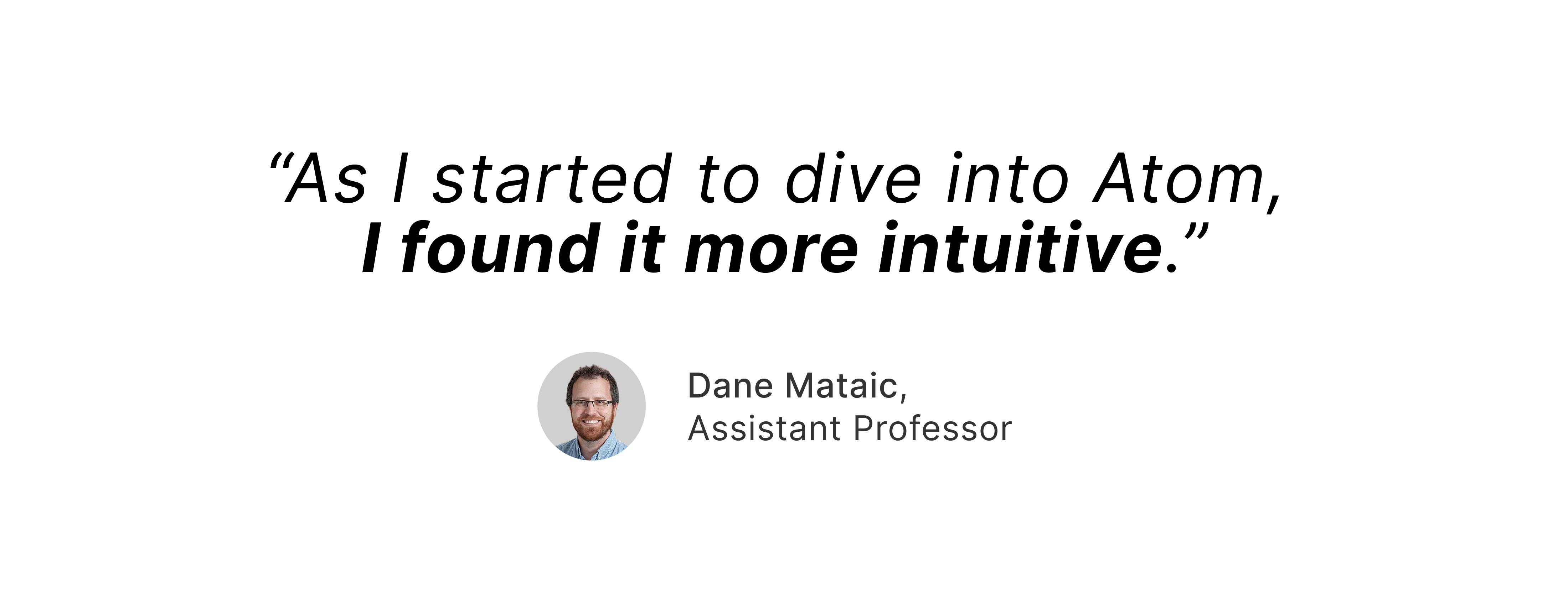 “As I started to dive into Atom, I found it more intuitive. With Atom, it was nice where it came almost pre-packaged. I opened up the site and it provided a bunch of different potential grant proposals or calls for proposals that aligned with my profile nicely and neatly organized.”