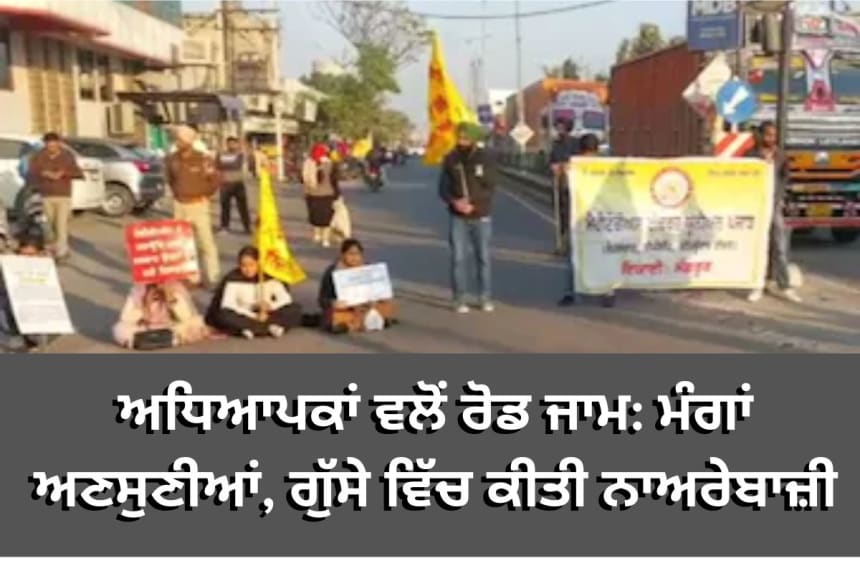ਅਧਿਆਪਕਾਂ ਵਲੋਂ ਰੋਡ ਜਾਮ: ਮੰਗਾਂ ਅਣਸੁਣੀਆਂ, ਗੁੱਸੇ ਵਿੱਚ ਕੀਤੀ ਨਾਅਰੇਬਾਜ਼ੀ