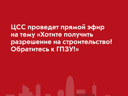 ЦСС проведет прямой эфир на тему «Хотите получить разрешение на строительство? Обратитесь к ГПЗУ!»