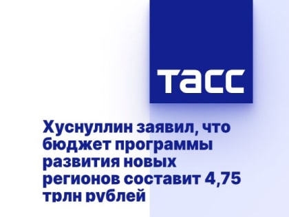 Хуснуллин заявил, что бюджет программы развития новых регионов составит 4,75 трлн рублей