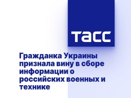 Гражданка Украины признала вину в сборе информации о российских военных и технике