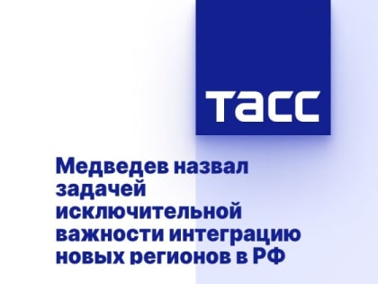 Медведев назвал задачей исключительной важности интеграцию новых регионов в РФ