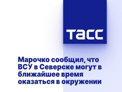 Марочко сообщил, что ВСУ в Северске могут в ближайшее время оказаться в окружении