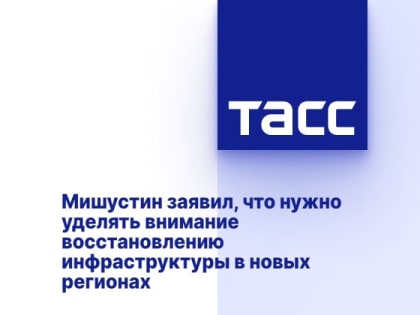 Мишустин заявил, что нужно уделять внимание восстановлению инфраструктуры в новых регионах