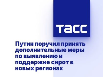 Путин поручил принять дополнительные меры по выявлению и поддержке сирот в новых регионах