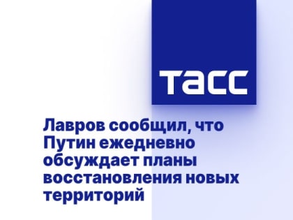 Лавров сообщил, что Путин ежедневно обсуждает планы восстановления новых территорий