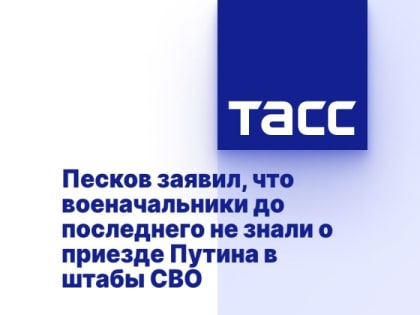 Песков заявил, что военачальники до последнего не знали о приезде Путина в штабы СВО