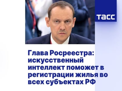 Глава Росреестра: искусственный интеллект поможет в регистрации жилья во всех субъектах РФ