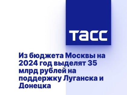 Из бюджета Москвы на 2024 год выделят 35 млрд рублей на поддержку Луганска и Донецка