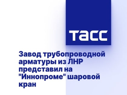 Завод трубопроводной арматуры из ЛНР представил на "Иннопроме" шаровой кран