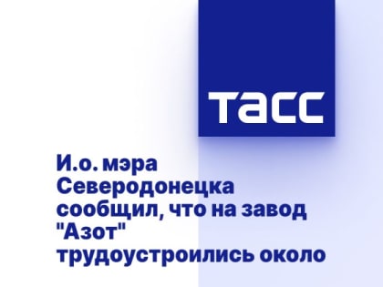 И.о. мэра Северодонецка сообщил, что на завод "Азот" трудоустроились около 500 человек