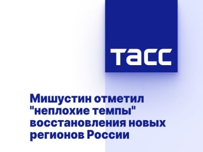 Мишустин отметил "неплохие темпы" восстановления новых регионов России