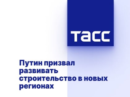 Путин призвал развивать строительство в новых регионах