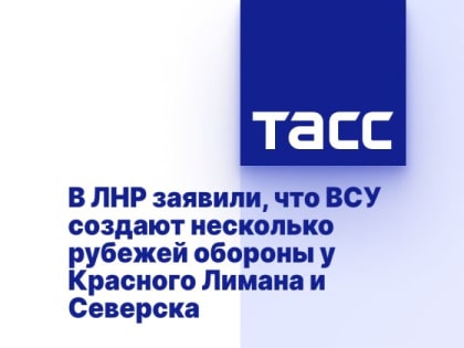 В ЛНР заявили, что ВСУ создают несколько рубежей обороны у Красного Лимана и Северска