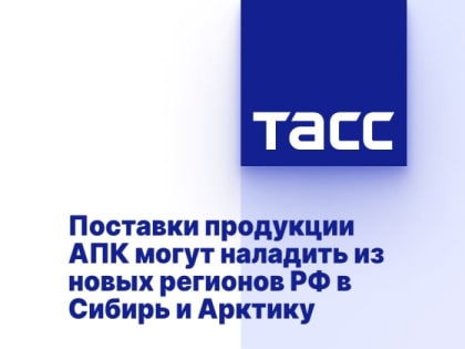 Поставки продукции АПК могут наладить из новых регионов РФ в Сибирь и Арктику