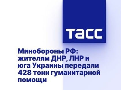 Минобороны РФ: жителям ДНР, ЛНР и юга Украины передали 428 тонн гуманитарной помощи