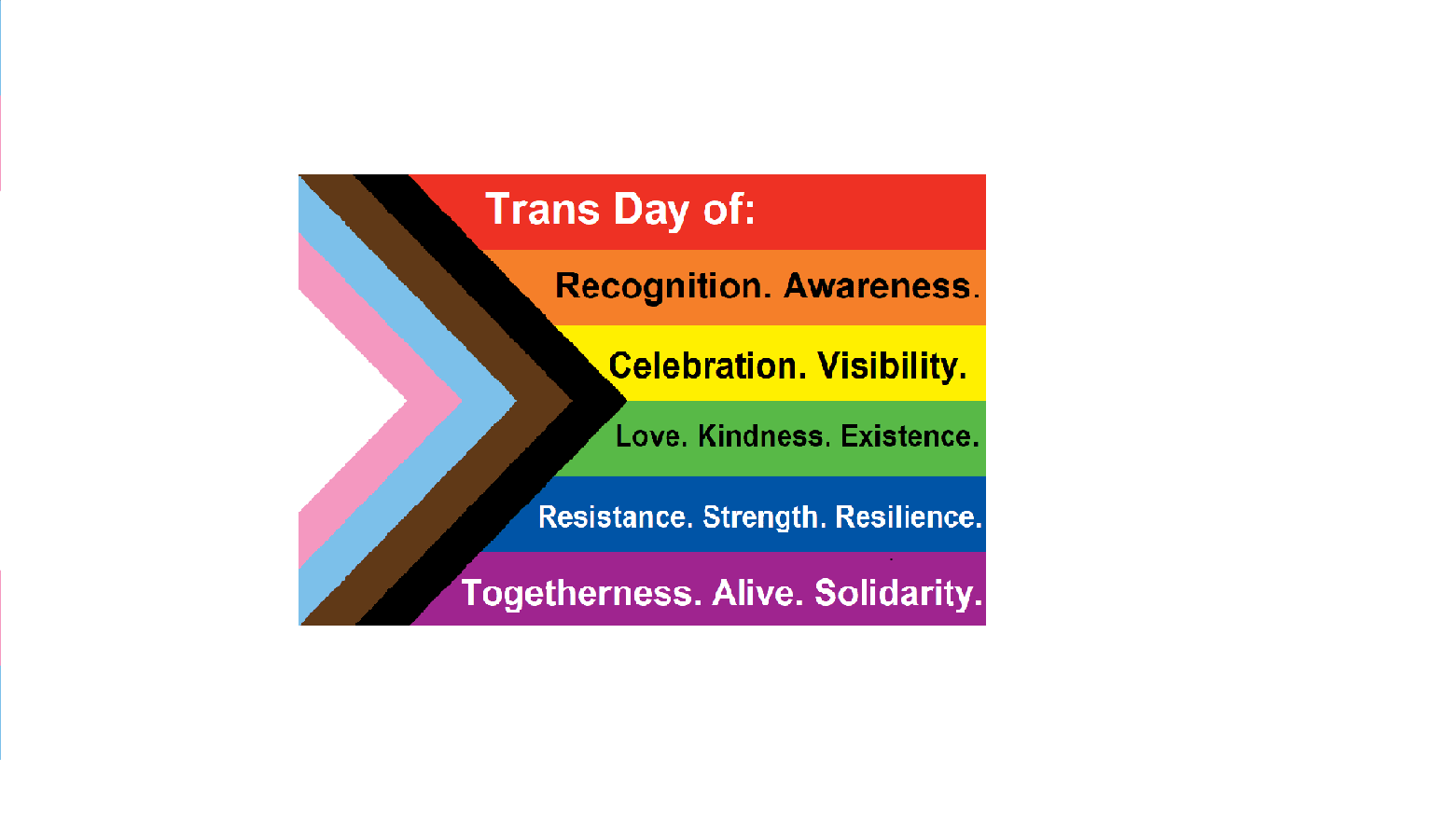 Trans Day of: Recognition. Awareness. Celebration. Visibility. Love. Kindness. Existence. Resistance. Strength. Resilience. Togetherness. Aliveness. Solidarity.