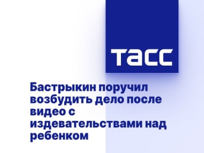 Бастрыкин поручил возбудить дело после видео с издевательствами над ребенком
