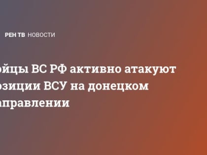 Бойцы ВС РФ активно атакуют позиции ВСУ на донецком направлении