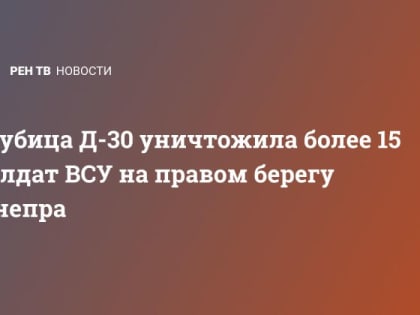 Гаубица Д-30 уничтожила более 15 солдат ВСУ на правом берегу Днепра