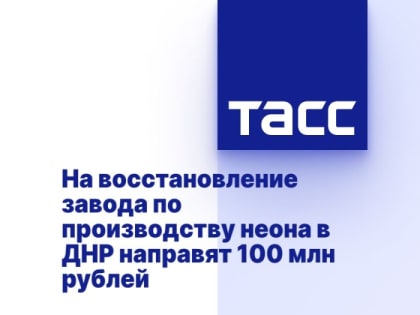 На восстановление завода по производству неона в ДНР направят 100 млн рублей