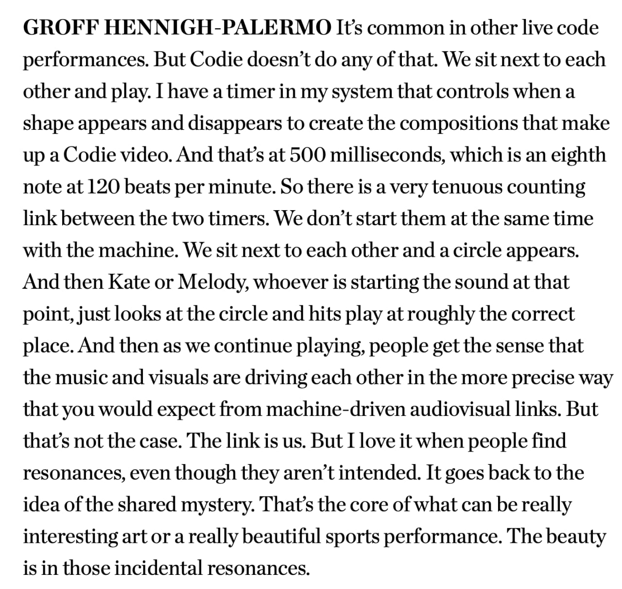 Groff Hennigh-Palermo explains how Codie synchronizes music and visuals through human timing rather than machine precision, creating unintended resonances that enhance the art. Groff Hennigh-Palermo explains how Codie synchronizes music and visuals through human timing rather than machine precision, creating unintended resonances that enhance the art.