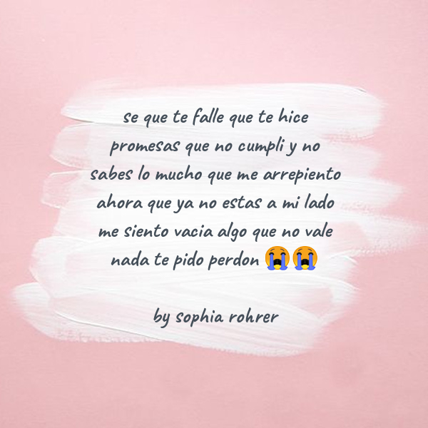 Frases de Desamor - se que te falle que te hice promesas que no cumpli y no sabes lo mucho que me arrepiento ahora que ya no estas a mi lado me siento vacia algo que no vale nada te pido  perdon ??   by sophia rohrer