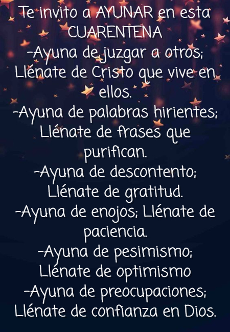 Frases de Alegría - Te invito a AYUNAR en esta CUARENTENA -Ayuna de juzgar a otros; Llénate de Cristo que vive en ellos. -Ayuna de palabras hirientes; Llénate de frases que purifican. -Ayuna de descontento; Llénate de gratitud. -Ayuna de enojos; Llénate de paciencia. -Ayuna de pesimismo; Llénate de optimismo -Ayuna de preocupaciones; Llénate de confianza en Dios.